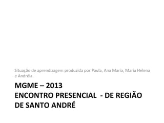 MGME – 2013
ENCONTRO PRESENCIAL - DE REGIÃO
DE SANTO ANDRÉ
Situação de aprendizagem produzida por Paula, Ana Maria, Maria Helena
e Andréia.
 
