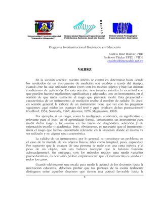 Programa Interinstitucional Doctorado en Educación

                                                           Carlos Ruiz Bolívar, PhD
                                                       Profesor Titular UPEL / PIDE
                                                          cruizbol@intercable.net.ve

                                     VALIDEZ

       En la sección anterior, nuestro interés se centró en determinar hasta dónde
los resultados de un instrumento de medición son estables a través del tiempo,
cuando éste ha sido utilizado varias veces con los mismos sujetos y bajo las mismas
condiciones de aplicación. En esta sección, nos interesa estudiar la exactitud con
que pueden hacerse mediciones significativas y adecuadas con un instrumento, en el
sentido de que mida realmente el rasgo que pretende medir. Esta propiedad o
característica de un instrumento de medición recibe el nombre de validez. Es decir,
en sentido general, la validez de un instrumento tiene que ver con las preguntas
siguientes: ¿qué miden los puntajes del test? y ¿qué predicen dichas puntuaciones?
(Guilford, 1954; Nunnally, 1967; Anastasi, 1976; Magnusson, 1982).
        Por ejemplo, si un rasgo, como la inteligencia académica, es significativo o
relevante para el éxito en el aprendizaje formal, construimos un instrumento para
medir dicho rasgo y lo usamos en las tareas de diagnóstico, selección y de
orientación escolar o académica. Pero, obviamente, es necesario que el instrumento
mida el rasgo que hemos encontrado relevante en la situación donde el mismo va
ser utilizado y no alguna otra característica.
       La validez de un instrumento, por lo general, no constituye un problema en
el caso de la medida de los objetos físicos, tales como longitud, peso, capacidad.
Por supuesto que la estatura de una persona se mide con una cinta métrica y el
peso de un objeto, con una balanza (siempre que la balanza funcione
adecuadamente). Sin embargo, con los métodos usados para medir variables
psicoeducativas, es necesario probar empíricamente que el instrumento es válido en
todos los casos.
       Cuando elaboramos una escala para medir la actitud de los docentes hacia la
innovación educativa, debemos probar que los puntajes de la escala realmente
distinguen entre aquellos docentes que tienen una actitud favorable hacia la
                                         1
 