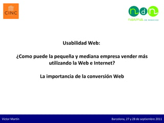 Usabilidad Web:  ¿Como puede la pequeña y mediana empresa vender más utilizando la Web e Internet?   La importancia de la conversión Web Víctor Martín  Barcelona, 27 y 28 de septiembre 2011 