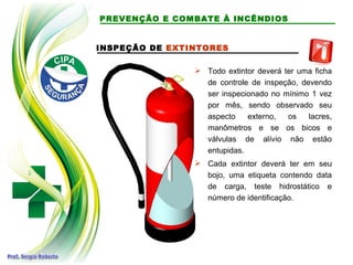 INSPEÇÃO DE EXTINTORES
 Todo extintor deverá ter uma ficha
de controle de inspeção, devendo
ser inspecionado no mínimo 1 vez
por mês, sendo observado seu
aspecto externo, os lacres,
manômetros e se os bicos e
válvulas de alívio não estão
entupidas.
 Cada extintor deverá ter em seu
bojo, uma etiqueta contendo data
de carga, teste hidrostático e
número de identificação.
PREVENÇÃO E COMBATE À INCÊNDIOS
 