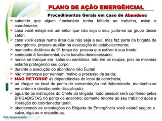 Procedimentos Gerais em caso de
Procedimentos Gerais em caso de Abandono
Abandono
PLANO DE AÇÃO EMERGÊNCIAL
PLANO DE AÇÃO EMERGÊNCIAL
 sabendo que algum funcionário tenha faltado ao trabalho, avise o
coordenador;
 caso você esteja em um setor que não seja o seu, junte-se ao grupo desse
setor;
 caso você esteja numa área que não seja a sua, mas faz parte da brigada de
emergência, procure auxiliar na evacuação do estabelecimento;
 mantenha distância de 01 braço da pessoa que estiver à sua frente;
 seriedade é fundamental, evite barulho desnecessário;
 nunca se tranque em salas ou sanitários, não tire as roupas, pois as mesmas
estarão protegendo seu corpo;
 durante a execução do abandono não Fume!
 não interrompa por nenhum motivo o processo de saída;
 NÃO RETORNE às dependências do local da ocorrência;
 ao chegar no local do ponto de concentração pré-determinado, mantenha-se
em ordem e devidamente disciplinado;
 aguarde as instruções do Chefe da Brigada, todo pessoal será conferido pelos
BRIGADISTAS no ponto de encontro; somente retorne ao seu trabalho após a
liberação do coordenador geral;
 obedecendo as orientações da Brigada de Emergência você estará seguro e
salvo, siga-as e respeite-as.
 