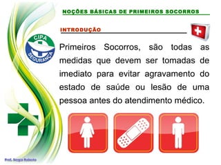 NOÇÕES BÁSICAS DE PRIMEIROS SOCORROS
INTRODUÇÃO
Primeiros Socorros, são todas as
medidas que devem ser tomadas de
imediato para evitar agravamento do
estado de saúde ou lesão de uma
pessoa antes do atendimento médico.
 