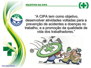 OBJETIVO DA CIPA
“
“A CIPA tem como objetivo,
A CIPA tem como objetivo,
desenvolver atividades voltadas para a
desenvolver atividades voltadas para a
prevenção de acidentes e doenças no
prevenção de acidentes e doenças no
trabalho, e a promoção da qualidade de
trabalho, e a promoção da qualidade de
vida dos trabalhadores.”
vida dos trabalhadores.”
 