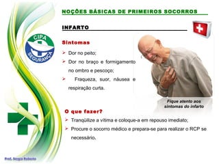 INFARTO
INFARTO
Sintomas
 Dor no peito;
 Dor no braço e formigamento
no ombro e pescoço;
 Fraqueza, suor, náusea e
respiração curta.
O que fazer?
 Tranqüilize a vítima e coloque-a em repouso imediato;
 Procure o socorro médico e prepara-se para realizar o RCP se
necessário.
Fique atento aos
sintomas do infarto
NOÇÕES BÁSICAS DE PRIMEIROS SOCORROS
 