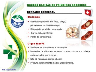 DERRAME CEREBRAL
DERRAME CEREBRAL
Sintomas
 Debilidade/paralisia na face, braço,
perna ou em um lado do corpo;
 Dificuldade para falar, ver e andar;
 Dor de cabeça intensa;
 Perda de consciência.
O que fazer?
 Verifique as vias aéreas e respiração;
 Mantenha a vítima em repouso com os ombros e a cabeça
mais elevados que o corpo;
 Não dê nada para comer e beber;
 Procure o atendimento médico urgentemente.
NOÇÕES BÁSICAS DE PRIMEIROS SOCORROS
 
