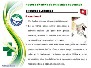 CHOQUES ELÉTRICOS
CHOQUES ELÉTRICOS
O que fazer?
 Ver Corte a corrente elétrica imediatamente;
 Se a vítima ainda estiver conectada à
corrente elétrica, use pano bem grosso,
borracha, madeira ou material não condutor
de eletricidade para salvá-la da corrente;
 Se o choque elétrico tiver sido muito forte, pode ter causado
parada cardiorrespiratória. Caso a vítima esteja com ausência de
pulso e de batimentos cardíacos, ou ainda lábios e unhas
arroxeadas, inicie imediatamente a massagem cardíaca com a
respiração boca a boca, alternadamente.
NOÇÕES BÁSICAS DE PRIMEIROS SOCORROS
 