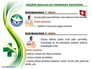 QUEIMADURAS 1º GRAU
Causa pele avermelhada, com edema e dor intensa.
Como socorrer:
 resfriar o local com água corrente
QUEIMADURAS 2º GRAU
Causa bolhas sobre uma pele vermelha,
manchada ou de coloração variável, edema,
exsudação e dor.
Como socorrer:
esfriar o local com água corrente;
nunca romper as bolhas;
nunca utilizar produtos caseiros, como: pó de café, pasta de
dente, etc.
NOÇÕES BÁSICAS DE PRIMEIROS SOCORROS
 