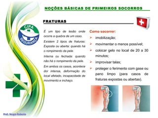 FRATURAS
É um tipo de lesão onde
ocorre a quebra de um osso.
Existem 2 tipos de fraturas:
Exposta ou aberta: quando há
o rompimento da pele.
Interna ou fechada: quando
não há o rompimento da pele.
Em ambos os casos, acontece
dor intensa, deformação do
local afetado, incapacidade de
movimento e inchaço.
Como socorrer:
 imobilização;
 movimentar o menos possível;
 colocar gelo no local de 20 a 30
minutos;
 improvisar talas;
 proteger o ferimento com gase ou
pano limpo (para casos de
fraturas expostas ou abertas).
NOÇÕES BÁSICAS DE PRIMEIROS SOCORROS
 
