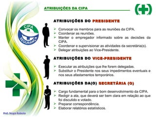 ATRIBUIÇÕES DA CIPA
ATRIBUIÇÕES DO
ATRIBUIÇÕES DO PRESIDENTE
PRESIDENTE
 Convocar os membros para as reuniões da CIPA.
 Coordenar as reuniões.
 Manter o empregador informado sobre as decisões da
CIPA.
 Coordenar e supervisionar as atividades da secretária(o).
 Delegar atribuições ao Vice-Presidente.
ATRIBUIÇÕES DO
ATRIBUIÇÕES DO VICE-PRESIDENTE
VICE-PRESIDENTE
 Executar as atribuições que lhe forem delegadas.
 Substituir o Presidente nos seus impedimentos eventuais e
nos seus afastamentos temporários.
ATRIBUIÇÕES DA(O)
ATRIBUIÇÕES DA(O) SECRETÁRIA (O)
SECRETÁRIA (O)
 Cargo fundamental para o bom desenvolvimento da CIPA.
 Redigir a ata, que deverá ser bem clara em relação ao que
foi discutido e votado.
 Preparar correspondência.
 Elaborar relatórios estatísticos.
 