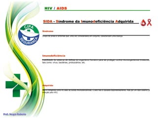 SIDA - Síndrome da Imunodeficiência Adquirida
Síndrome
Grupo de sinais e sintomas que, uma vez considerados em conjunto, caracterizam uma doença.
Imunodeficiência
Inabilidade do sistema de defesa do organismo humano para se proteger contra microorganismos invasores,
tais como: vírus, bactérias, protozoários, etc.
Adquirida
Não é congênita como no caso de outras imunodeficiências. A aids não é causada espontaneamente, mas por um fator externo (a
infecção pelo HIV).
HIV / AIDS
 