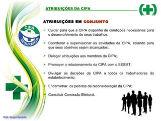 ATRIBUIÇÕES EM
ATRIBUIÇÕES EM CONJUNTO
CONJUNTO
 Cuidar para que a CIPA disponha de condições necessárias para
o desenvolvimento de seus trabalhos;
 Coordenar e supervisionar as atividades da CIPA, zelando para
que seus objetivos sejam alcançados;.
 Delegar atribuições aos membros da CIPA;.
 Promover o relacionamento da CIPA com o SESMT;
 Divulgar as decisões da CIPA a todos os trabalhadores do
estabelecimento;
 Encaminhar os pedidos de reconsideração da CIPA;
 Constituir Comissão Eleitoral.
ATRIBUIÇÕES DA CIPA
 