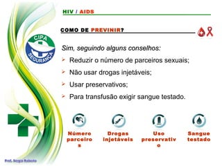 Uso
preservativ
o
COMO DE PREVINIR?
Sim, seguindo alguns conselhos:
Sim, seguindo alguns conselhos:
 Reduzir o número de parceiros sexuais;
 Não usar drogas injetáveis;
 Usar preservativos;
 Para transfusão exigir sangue testado.
Número
parceiro
s
Drogas
injetáveis
Sangue
testado
HIV / AIDS
 