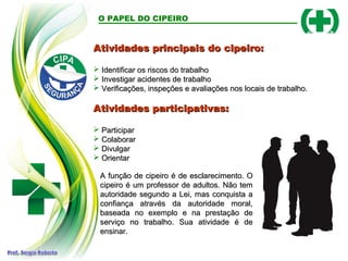 Atividades principais do cipeiro:
Atividades principais do cipeiro:
 Identificar os riscos do trabalho
Identificar os riscos do trabalho
 Investigar acidentes de trabalho
Investigar acidentes de trabalho
 Verificações, inspeções e avaliações nos locais de trabalho.
Verificações, inspeções e avaliações nos locais de trabalho.
Atividades participativas:
Atividades participativas:
 Participar
Participar
 Colaborar
Colaborar
 Divulgar
Divulgar
 Orientar
Orientar
O PAPEL DO CIPEIRO
A função de cipeiro é de esclarecimento. O
A função de cipeiro é de esclarecimento. O
cipeiro é um professor de adultos. Não tem
cipeiro é um professor de adultos. Não tem
autoridade segundo a Lei, mas conquista a
autoridade segundo a Lei, mas conquista a
confiança através da autoridade moral,
confiança através da autoridade moral,
baseada no exemplo e na prestação de
baseada no exemplo e na prestação de
serviço no trabalho. Sua atividade é de
serviço no trabalho. Sua atividade é de
ensinar.
ensinar.
 