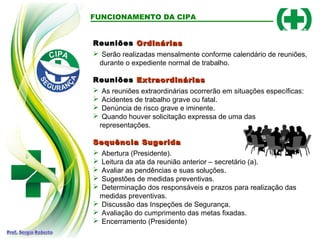 FUNCIONAMENTO DA CIPA
Reuniões
Reuniões Ordinárias
Ordinárias
 Serão realizadas mensalmente conforme calendário de reuniões,
durante o expediente normal de trabalho.
Reuniões
Reuniões Extraordinárias
Extraordinárias
 As reuniões extraordinárias ocorrerão em situações específicas:
 Acidentes de trabalho grave ou fatal.
 Denúncia de risco grave e iminente.
 Quando houver solicitação expressa de uma das
representações.
Sequência Sugerida
Sequência Sugerida
 Abertura (Presidente).
 Leitura da ata da reunião anterior – secretário (a).
 Avaliar as pendências e suas soluções.
 Sugestões de medidas preventivas.
 Determinação dos responsáveis e prazos para realização das
medidas preventivas.
 Discussão das Inspeções de Segurança.
 Avaliação do cumprimento das metas fixadas.
 Encerramento (Presidente)
 