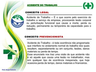 ACIDENTE DO TRABALHO
ACIDENTE DO TRABALHO
Acidente do Trabalho - é toda ocorrência não programada
que interfere no andamento normal do trabalho dos quais
resultem, separadamente ou em conjunto, lesões, danos
materiais ou perda de tempo.
Esse enunciado nos traz uma visão de que acidente não
é só aquele que causa uma lesão no trabalhador, mas
sim qualquer tipo de ocorrência inesperada, que hoje
ocasiona perda de tempo, danos materiais e financeiros.
CONCEITO LEGAL
Acidente de Trabalho – É o que ocorre pelo exercício do
trabalho a serviço da empresa, provocando lesão corporal
ou perturbação funcional que cause a morte, perda ou
redução, permanente ou temporária da capacidade para o
trabalho.
CONCEITO PREVENCIONISTA
 