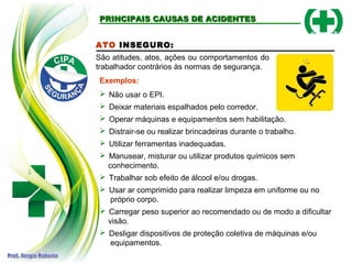 ATO INSEGURO:
São atitudes, atos, ações ou comportamentos do
trabalhador contrários às normas de segurança.
Exemplos:
 Não usar o EPI.
 Deixar materiais espalhados pelo corredor.
 Operar máquinas e equipamentos sem habilitação.
 Distrair-se ou realizar brincadeiras durante o trabalho.
 Utilizar ferramentas inadequadas.
 Manusear, misturar ou utilizar produtos químicos sem
conhecimento.
 Trabalhar sob efeito de álcool e/ou drogas.
 Usar ar comprimido para realizar limpeza em uniforme ou no
próprio corpo.
 Carregar peso superior ao recomendado ou de modo a dificultar
visão.
 Desligar dispositivos de proteção coletiva de máquinas e/ou
equipamentos.
PRINCIPAIS CAUSAS DE ACIDENTES
PRINCIPAIS CAUSAS DE ACIDENTES
 
