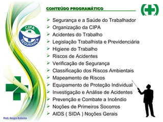 CONTEÚDO PROGRAMÁTICO
CONTEÚDO PROGRAMÁTICO
 Segurança e a Saúde do Trabalhador
 Organização da CIPA
 Acidentes do Trabalho
 Legislação Trabalhista e Previdenciária
 Higiene do Trabalho
 Riscos de Acidentes
 Verificação de Segurança
 Classificação dos Riscos Ambientais
 Mapeamento de Riscos
 Equipamento de Proteção Individual
 Investigação e Análise de Acidentes
 Prevenção e Combate a Incêndio
 Noções de Primeiros Socorros
 AIDS ( SIDA ) Noções Gerais
 