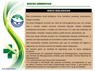 RISCO BIOLÓGICOS
RISCO BIOLÓGICOS
São considerados riscos biológicos: vírus, bactérias, parasitas, protozoários,
fungos e bacilos.
Os riscos biológicos ocorrem por meio de microorganismos que, em contato
com o homem, podem provocar inúmeras doenças. Muitas atividades
profissionais favorecem o contato com tais riscos. É o caso das indústrias de
alimentação, hospitais, limpeza pública (coleta de lixo), laboratórios, etc.
Para que essas doenças possam ser consideradas doenças profissionais, é
preciso que haja exposição do funcionário a estes microorganismos.
São necessárias medidas preventivas para que as condições de higiene e
segurança nos diversos setores de trabalho sejam adequadas.
De maneira geral, as medidas de segurança para os riscos biológicos
envolvem:
Conhecimento da Legislação Brasileira de Biossegurança, especialmente
das Normas de Biossegurança emitidas pela Comissão Técnica Nacional de
Biossegurança;
O conhecimento dos riscos pelo manipulador;
A formação e informação das pessoas envolvidas, principalmente no que
se refere à maneira como essa contaminação pode ocorrer, o que implica no
conhecimento amplo do microrganismo ou vetor com o qual se trabalha;
RISCOS AMBIENTAIS
RISCOS AMBIENTAIS
 