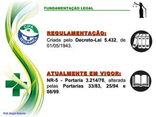 FUNDAMENTAÇÃO LEGAL
REGULAMENTAÇÃO:
REGULAMENTAÇÃO:
Criada pelo
Criada pelo Decreto-Lei 5.432
Decreto-Lei 5.432, de
, de
01/05/1943.
01/05/1943.
ATUALMENTE EM VIGOR:
ATUALMENTE EM VIGOR:
NR-5 - Portaria 3.214/78
NR-5 - Portaria 3.214/78, alterada
, alterada
pelas
pelas Portarias 33/83, 25/94 e
Portarias 33/83, 25/94 e
08/99
08/99.
.
 