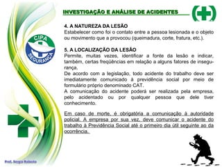 INVESTIGAÇÃO E ANÁLISE DE ACIDENTES
INVESTIGAÇÃO E ANÁLISE DE ACIDENTES
4. A NATUREZA DA LESÃO
Estabelecer como foi o contato entre a pessoa lesionada e o objeto
ou movimento que a provocou (queimadura, corte, fratura, etc.).
5. A LOCALIZAÇÃO DA LESÃO
Permite, muitas vezes, identificar a fonte da lesão e indicar,
também, certas freqüências em relação a alguns fatores de insegu-
rança.
De acordo com a legislação, todo acidente do trabalho deve ser
imediatamente comunicado à previdência social por meio de
formulário próprio denominado CAT.
A comunicação do acidente poderá ser realizada pela empresa,
pelo acidentado ou por qualquer pessoa que dele tiver
conhecimento.
Em caso de morte, é obrigatória a comunicação à autoridade
policial. A empresa por sua vez, deve comunicar o acidente do
trabalho à Previdência Social até o primeiro dia útil seguinte ao da
ocorrência.
 