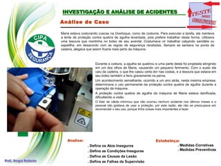 INVESTIGAÇÃO E ANÁLISE DE ACIDENTES
INVESTIGAÇÃO E ANÁLISE DE ACIDENTES
Análise de Caso
Maria estava costurando cuecas na Overloque, como de costume. Para executar a tarefa, ela manteve
a lente de proteção contra quebra de agulha levantada, pois prefere trabalhar desta forma. Utilizava
uma tesoura que mantinha no bolso de seu avental. Costumava vir trabalhar calçando sandália ou
sapatilha, em desacordo com as regras de segurança recebidas. Sempre se sentava na ponta da
cadeira, alegava que assim ficaria mais perto da máquina.
Analise:
. Defina os Atos Inseguros
. Defina as Condições Inseguras
. Defina as Causas da Lesão
. Defina as Falhas da Supervisão
Estabeleça:
. Medidas Corretivas
. Medidas Preventivas
Durante a costura, a agulha se quebrou e uma parte desta foi projetada atingindo
em um dos olhos de Maria, causando um pequeno ferimento. Com o susto ela
caiu da cadeira, o que lhe casou certa dor nas costas, e a tesoura que estava em
seu bolso também a feriu gravemente na perna.
Um acontecimento semelhante, ocorrido a um ano atrás, nesta mesma empresa,
determinava o uso permanente da proteção contra quebra de agulha durante a
operação da máquina.
A proteção contra quebra de agulha da máquina de Maria estava danificada,
dificultando a visão.
O líder de célula informou que não ocorreu nenhum acidente nos últimos meses e o
pessoal não gostava de usar a proteção, por esta razão, ele não se preocupava em
recomendar o seu uso, porque tinha coisas mais importantes a fazer.
 