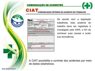 COMUNICAÇÃO DE ACIDENTES
COMUNICAÇÃO DE ACIDENTES
CIAT
De acordo com a legislação
trabalhista, todo acidente do
trabalho deve ser registrado e
investigado pela CIPA, a fim de
conhecer suas causas e evitar
sua reincidência.
- COMUNICAÇÃO INTERNA DE ACIDENTE DO TRABALHO
A CIAT possibilita o controle dos acidentes por meio
de dados estatísticos.
 