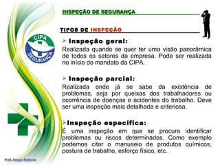 TIPOS DE INSPEÇÃO
 Inspeção geral:
Realizada quando se quer ter uma visão panorâmica
de todos os setores da empresa. Pode ser realizada
no início do mandato da CIPA.
 Inspeção parcial:
Realizada onde já se sabe da existência de
problemas, seja por queixas dos trabalhadores ou
ocorrência de doenças e acidentes do trabalho. Deve
ser uma inspeção mais detalhada e criteriosa.
Inspeção específica:
É uma inspeção em que se procura identificar
problemas ou riscos determinados. Como exemplo
podemos citar o manuseio de produtos químicos,
postura de trabalho, esforço físico, etc.
INSPEÇÃO DE SEGURANÇA
INSPEÇÃO DE SEGURANÇA
 