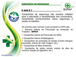 CAMPANHAS DE SEGURANÇA
CAMPANHAS DE SEGURANÇA
O QUE É ?
Campanhas de segurança são eventos voltados
para a educação e sensibilização dos funcionários,
transmitindo conhecimentos sobre segurança e
saúde no trabalho.
Os eventos mais comuns e que envolvem a CIPA são:
 Semana Interna de Prevenção de Acidentes do
Trabalho - SIPAT;
 Campanha Interna de Prevenção da AIDS;
 Campanha Interna Antitabagismo;
 Campanhas de promoção da Saúde (Contra Dengue;
vacinação; exame de vista; triagem; etc.)
 Campanhas de Meio Ambiente;
 Campanha de ações socials (coleta de óleo de
cozinha; doação de agasalho; etc.)
 