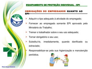 EQUIPAMENTO DE PROTEÇÃO INDIVIDUAL - EPI
EQUIPAMENTO DE PROTEÇÃO INDIVIDUAL - EPI
OBRIGAÇÕES DO EMPREGADOR QUANTO AO
EPI
 Adquirir o tipo adequado à atividade do empregado;
 Fornecer ao empregado somente EPI aprovado pelo
Ministério do Trabalho;
 Treinar o trabalhador sobre o seu uso adequado;
 Tornar obrigatório o seu uso;
 Substituí-lo, imediatamente, quando danificado ou
extraviado;
 Responsabilizar-se pela sua higienização e manutenção
periódica.
 