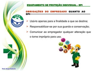 EQUIPAMENTO DE PROTEÇÃO INDIVIDUAL - EPI
EQUIPAMENTO DE PROTEÇÃO INDIVIDUAL - EPI
OBRIGAÇÕES DO EMPREGADO QUANTO AO
EPI
 Usá-lo apenas para a finalidade a que se destina;
 Responsabilizar-se por sua guarda e conservação;
 Comunicar ao empregador qualquer alteração que
o torne impróprio para uso.
 