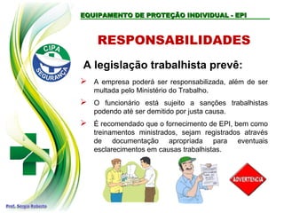 RESPONSABILIDADES
A legislação trabalhista prevê:
 A empresa poderá ser responsabilizada, além de ser
multada pelo Ministério do Trabalho.
 O funcionário está sujeito a sanções trabalhistas
podendo até ser demitido por justa causa.
 É recomendado que o fornecimento de EPI, bem como
treinamentos ministrados, sejam registrados através
de documentação apropriada para eventuais
esclarecimentos em causas trabalhistas.
EQUIPAMENTO DE PROTEÇÃO INDIVIDUAL - EPI
EQUIPAMENTO DE PROTEÇÃO INDIVIDUAL - EPI
 