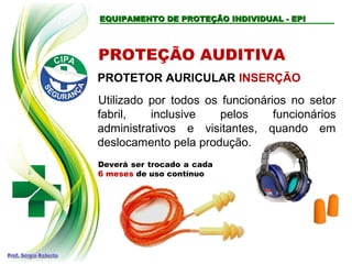 EQUIPAMENTO DE PROTEÇÃO INDIVIDUAL - EPI
EQUIPAMENTO DE PROTEÇÃO INDIVIDUAL - EPI
PROTEÇÃO AUDITIVA
PROTETOR AURICULAR INSERÇÃO
Utilizado por todos os funcionários no setor
fabril, inclusive pelos funcionários
administrativos e visitantes, quando em
deslocamento pela produção.
Deverá ser trocado a cada
6 meses de uso contínuo
 