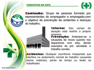 C
Comissão:
omissão: Grupo de pessoas formado por
Grupo de pessoas formado por
representantes do empregador e empregado,com
representantes do empregador e empregado,com
o objetivo de prevenção de acidentes e doenças
o objetivo de prevenção de acidentes e doenças
do trabalho.
do trabalho.
CONCEITOS DA CIPA
Interna: Seu campo de
atuação está restrito a própria
empresa.
P
Prevenção:
revenção: Antecipar-se a
Antecipar-se a
situações de riscos quando nos
situações de riscos quando nos
deparamos com elas, dando
deparamos com elas, dando
exemplos de pró -atividade e
exemplos de pró -atividade e
trabalho correto.
trabalho correto.
A
Acidentes:
cidentes: Qualquer ocorrência inesperada que
interfere no andamento normal do trabalho causando
danos materiais, perda de tempo ou lesão ao
trabalhador.
 