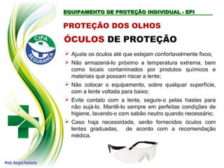 EQUIPAMENTO DE PROTEÇÃO INDIVIDUAL - EPI
EQUIPAMENTO DE PROTEÇÃO INDIVIDUAL - EPI
PROTEÇÃO DOS OLHOS
 Ajuste os óculos até que estejam confortavelmente fixos;
 Não armazená-lo próximo a temperatura extrema, bem
como locais contaminados por produtos químicos e
materiais que possam riscar a lente;
 Não colocar o equipamento, sobre qualquer superfície,
com a lente voltada para baixo;
 Evite contato com a lente, segure-o pelas hastes para
não sujá-lo. Mantê-lo sempre em perfeitas condições de
higiene, lavando-o com sabão neutro quando necessário;
 Caso haja necessidade, serão fornecidos óculos com
lentes graduadas, de acordo com a recomendação
médica.
ÓCULOS DE PROTEÇÃO
 
