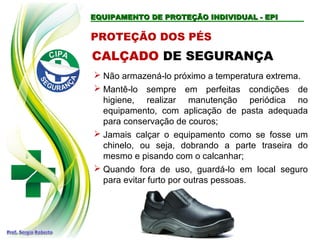EQUIPAMENTO DE PROTEÇÃO INDIVIDUAL - EPI
EQUIPAMENTO DE PROTEÇÃO INDIVIDUAL - EPI
PROTEÇÃO DOS PÉS
CALÇADO DE SEGURANÇA
 Não armazená-lo próximo a temperatura extrema.
 Mantê-lo sempre em perfeitas condições de
higiene, realizar manutenção periódica no
equipamento, com aplicação de pasta adequada
para conservação de couros;
 Jamais calçar o equipamento como se fosse um
chinelo, ou seja, dobrando a parte traseira do
mesmo e pisando com o calcanhar;
 Quando fora de uso, guardá-lo em local seguro
para evitar furto por outras pessoas.
 