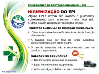 EQUIPAMENTO DE PROTEÇÃO INDIVIDUAL - EPI
EQUIPAMENTO DE PROTEÇÃO INDIVIDUAL - EPI
Alguns EPI´s devem ser lavados e guardados
corretamente, para assegurar maior vida útil.
Outros devem apenas ser mantidos limpos.
HIGIENIZAÇÃO DO EPI
PROTETOR AURICULAR DE INSERÇÃO REUTILIZÁVEL
 O funcionário deve lavar o Protetor Auricular de Inserção
diariamente.
 A lavagem deve ser feita de forma cuidadosa,
preferencialmente com sabão neutro.
 O uso de alvejantes não é recomendado, pois vai
danificar o equipamento.
CALÇADO DE SEGURANÇA
 Usá-los sempre com meias de algodão;
 Lavar no mínimo uma vez por mês;
 Antes de calçar, polvilhe com talco anti-séptico.
 
