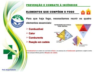 ELEMENTOS QUE COMPÕEM O FOGO
ELEMENTOS QUE COMPÕEM O FOGO
Para que haja fogo, necessitamos reunir os quatro
elementos essenciais:
 Combustível
Combustível
 Calor
Calor
 Comburente
Comburente
 Reação em cadeia
Reação em cadeia
O Combustível em contato com uma fonte de Calor e em presença de um Comburente (geralmente o oxigênio contido
no ar) começará inflamar gerando a Reação em cadeia.
PREVENÇÃO E COMBATE À INCÊNDIOS
 