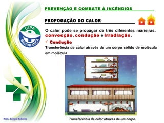 O calor pode se propagar de três diferentes maneiras:
convecção, condução e irradiação.
PREVENÇÃO E COMBATE À INCÊNDIOS
 Condução
Condução
Transferência de calor através de um corpo sólido de molécula
em molécula.
Transferência de calor através de um corpo.
PROPOGAÇÃO DO CALOR
PROPOGAÇÃO DO CALOR
 