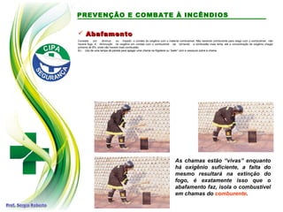  Abafamento
Abafamento
Consiste em diminuir ou impedir o contato do oxigênio com o material combustível. Não havendo comburente para reagir com o combustível, não
haverá fogo. A diminuição do oxigênio em contato com o combustível vai tornando a combustão mais lenta, até a concentração de oxigênio chegar
próxima de 8%, onde não haverá mais combustão.
Ex.: Uso de uma tampa de panela para apagar uma chama na frigideira ou “bater” com a vassoura sobre a chama.
As chamas estão “vivas” enquanto
há oxigênio suficiente, a falta do
mesmo resultará na extinção do
fogo, é exatamente isso que o
abafamento faz, isola o combustível
em chamas do comburente.
PREVENÇÃO E COMBATE À INCÊNDIOS
 