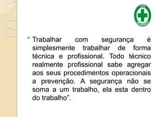 “ Trabalhar com segurança é
simplesmente trabalhar de forma
técnica e profissional. Todo técnico
realmente profissional sabe agregar
aos seus procedimentos operacionais
a prevenção. A segurança não se
soma a um trabalho, ela esta dentro
do trabalho”.
 