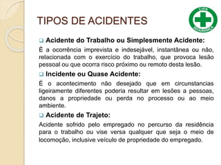 TIPOS DE ACIDENTES
 Acidente do Trabalho ou Simplesmente Acidente:
É a ocorrência imprevista e indesejável, instantânea ou não,
relacionada com o exercício do trabalho, que provoca lesão
pessoal ou que ocorra risco próximo ou remoto desta lesão.
 Incidente ou Quase Acidente:
É o acontecimento não desejado que em circunstancias
ligeiramente diferentes poderia resultar em lesões a pessoas,
danos a propriedade ou perda no processo ou ao meio
ambiente.
 Acidente de Trajeto:
Acidente sofrido pelo empregado no percurso da residência
para o trabalho ou vise versa qualquer que seja o meio de
locomoção, inclusive veículo de propriedade do empregado.
 