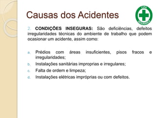 Causas dos Acidentes
2. CONDIÇÕES INSEGURAS: São deficiências, defeitos
irregularidades técnicas do ambiente de trabalho que podem
ocasionar um acidente, assim como:
a. Prédios com áreas insuficientes, pisos fracos e
irregularidades;
b. Instalações sanitárias improprias e irregulares;
c. Falta de ordem e limpeza;
d. Instalações elétricas impróprias ou com defeitos.
 