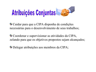 Cuidar para que a CIPA disponha de condições
necessárias para o desenvolvimento de seus trabalhos;

  Coordenar e supervisionar as atividades da CIPA,
zelando para que os objetivos propostos sejam alcançados;

  Delegar atribuições aos membros da CIPA;
 