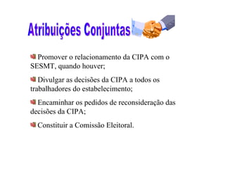 Promover o relacionamento da CIPA com o
SESMT, quando houver;
   Divulgar as decisões da CIPA a todos os
trabalhadores do estabelecimento;
  Encaminhar os pedidos de reconsideração das
decisões da CIPA;
  Constituir a Comissão Eleitoral.
 