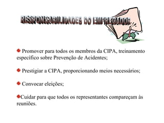 Promover para todos os membros da CIPA, treinamento
específico sobre Prevenção de Acidentes;

  Prestigiar a CIPA, proporcionando meios necessários;

  Convocar eleições;

  Cuidar para que todos os representantes compareçam às
reuniões.
 