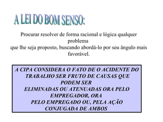 Procurar resolver de forma racional e lógica qualquer
                           problema
que lhe seja proposto, buscando abordá-lo por seu ângulo mais
                           favorável.

 A CIPA CONSIDERA O FATO DE O ACIDENTE DO
     TRABALHO SER FRUTO DE CAUSAS QUE
                PODEM SER
    ELIMINADAS OU ATENUADAS ORA PELO
             EMPREGADOR, ORA
       PELO EMPREGADO OU, PELA AÇÃO
           CONJUGADA DE AMBOS
 