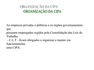 As empresas privadas e públicas e os órgãos governamentais
que
possuam empregados regidos pela Consolidação das Leis do
Trabalho
 - C.L.T - ficam obrigados a organizar e manter em
funcionamento
uma CIPA.
 