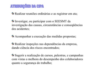 Realizar reuniões ordinárias e as registrar em ata;

  Investigar, ou participar com o SEESMT da
investigação das causas, circunstâncias e conseqüências
dos acidentes;

  Acompanhar a execução das medidas propostas;

  Realizar inspeções nas dependências da empresa,
dando ciência dos riscos encontrados;

  Sugerir a realização de cursos, palestras, e campanhas
com vistas a melhora do desempenho dos colaboradores
quanto a segurança do trabalho;
 