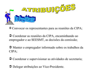  Convocar os representantes para as reuniões da CIPA;

 Coordenar as reuniões da CIPA, encaminhando ao
empregador e ao SEESMT, as decisões da comissão;

 Manter o empregador informado sobre os trabalhos da
CIPA;

 Coordenar e supervisionar as atividades de secretaria;

 Delegar atribuições ao Vice-Presidente.
 