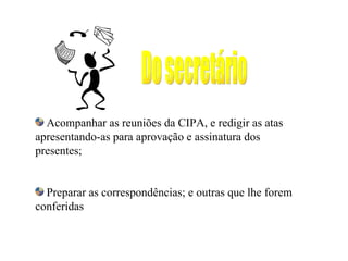 Acompanhar as reuniões da CIPA, e redigir as atas
apresentando-as para aprovação e assinatura dos
presentes;


  Preparar as correspondências; e outras que lhe forem
conferidas
 
